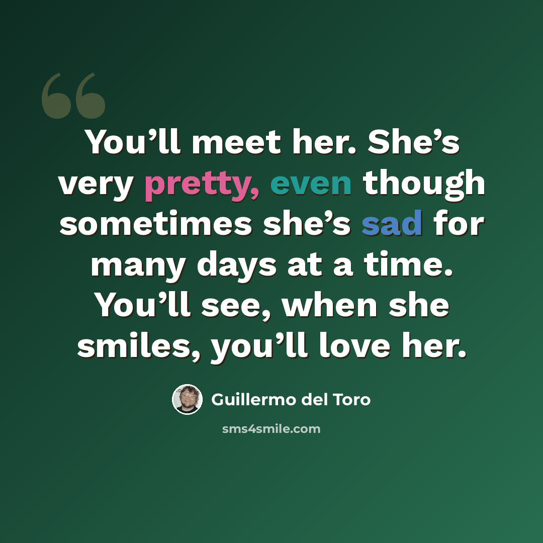 “You’ll meet her. She’s very pretty, even though sometimes she’s sad for many days at a time. You’ll see, when she smiles, you’ll love her.” quote by Guillermo del Toro