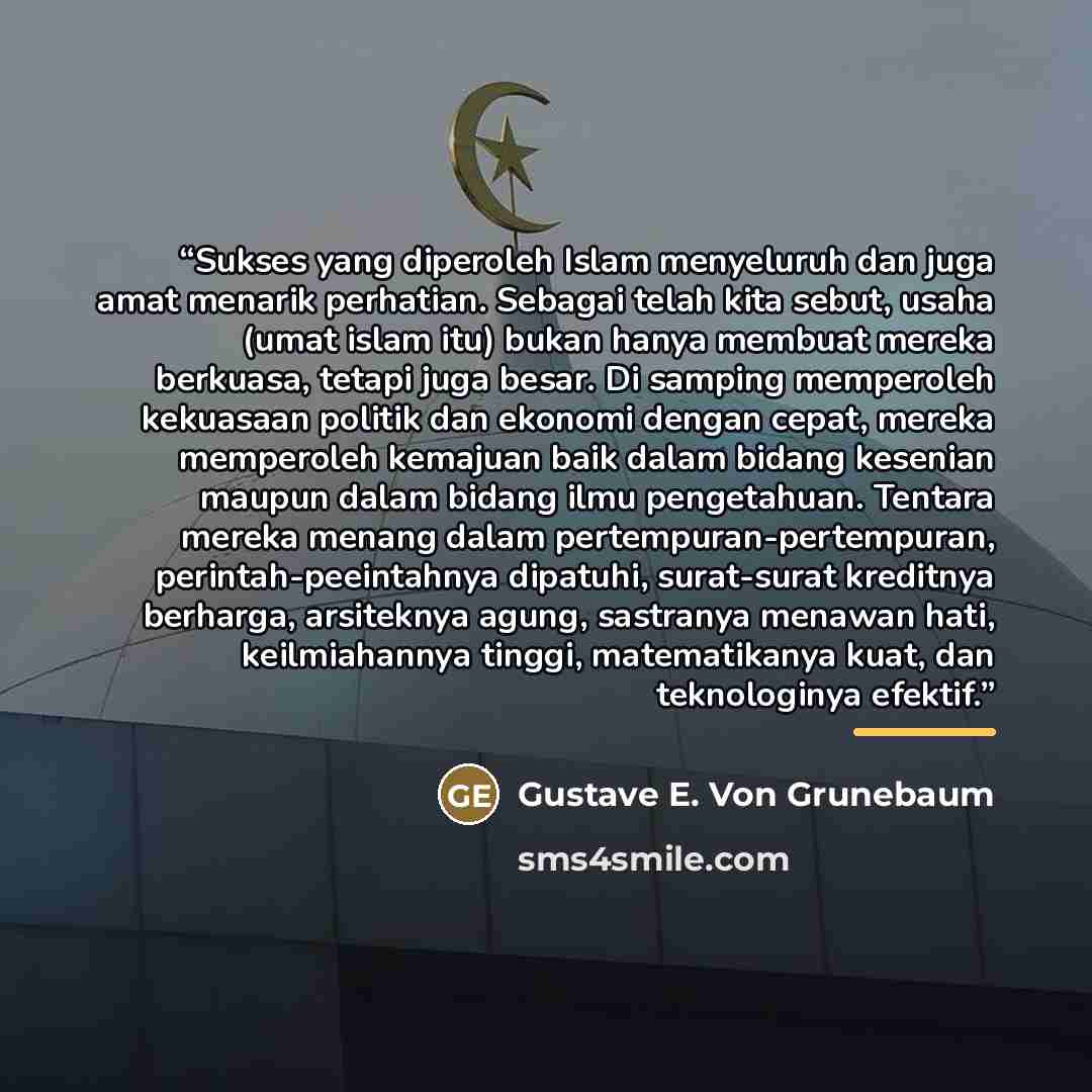 “Sukses yang diperoleh Islam menyeluruh dan juga amat menarik perhatian. Sebagai telah kita sebut, usaha (umat islam itu) bukan hanya membuat mereka berkuasa, tetapi juga besar. Di samping memperoleh kekuasaan politik dan ekonomi dengan cepat, mereka memperoleh kemajuan baik dalam bidang kesenian…” quote by Gustave E. Von Grunebaum