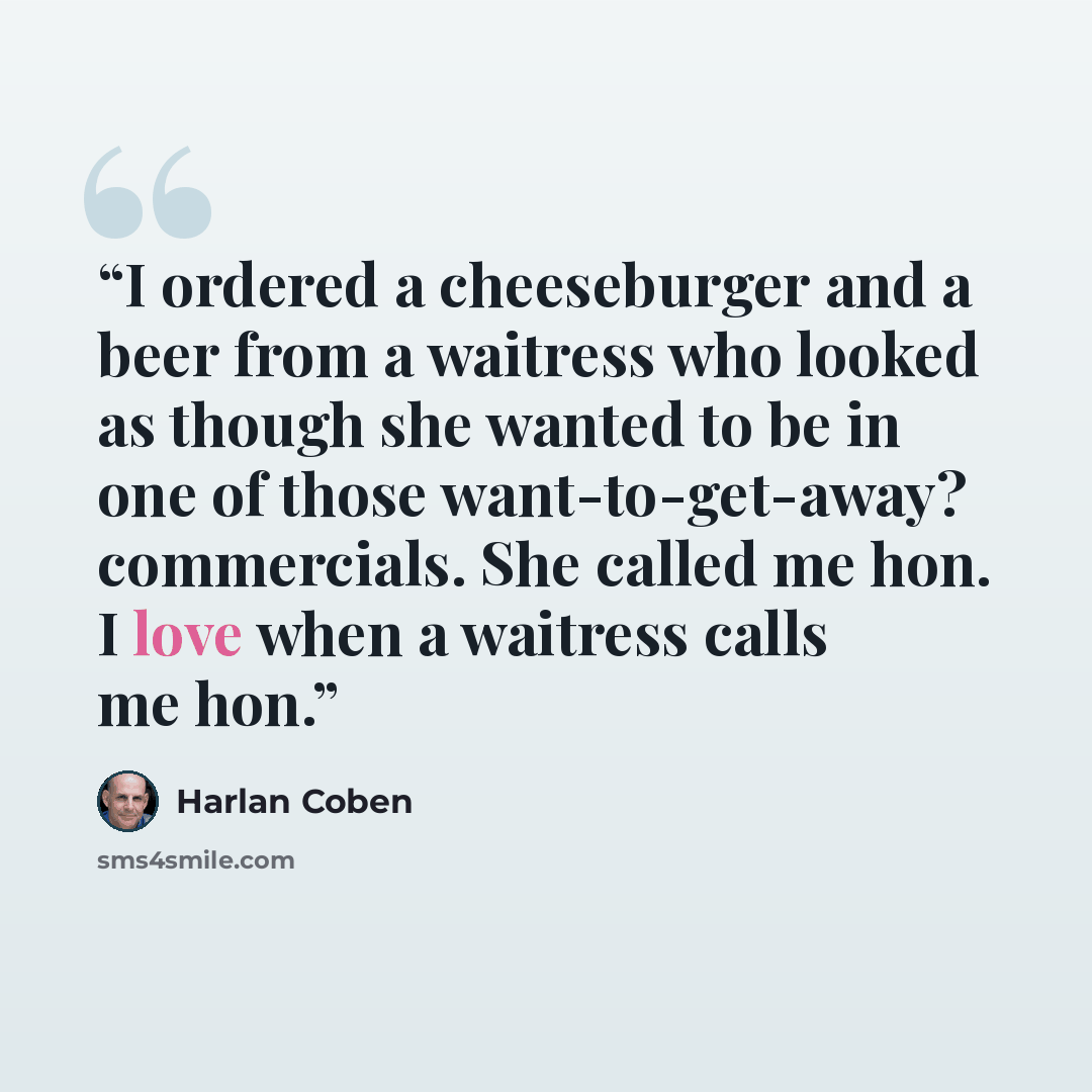 “I ordered a cheeseburger and a beer from a waitress who looked as though she wanted to be in one of those want-to-get-away? commercials. She called me hon. I love when a waitress calls me hon.” quote by Harlan Coben