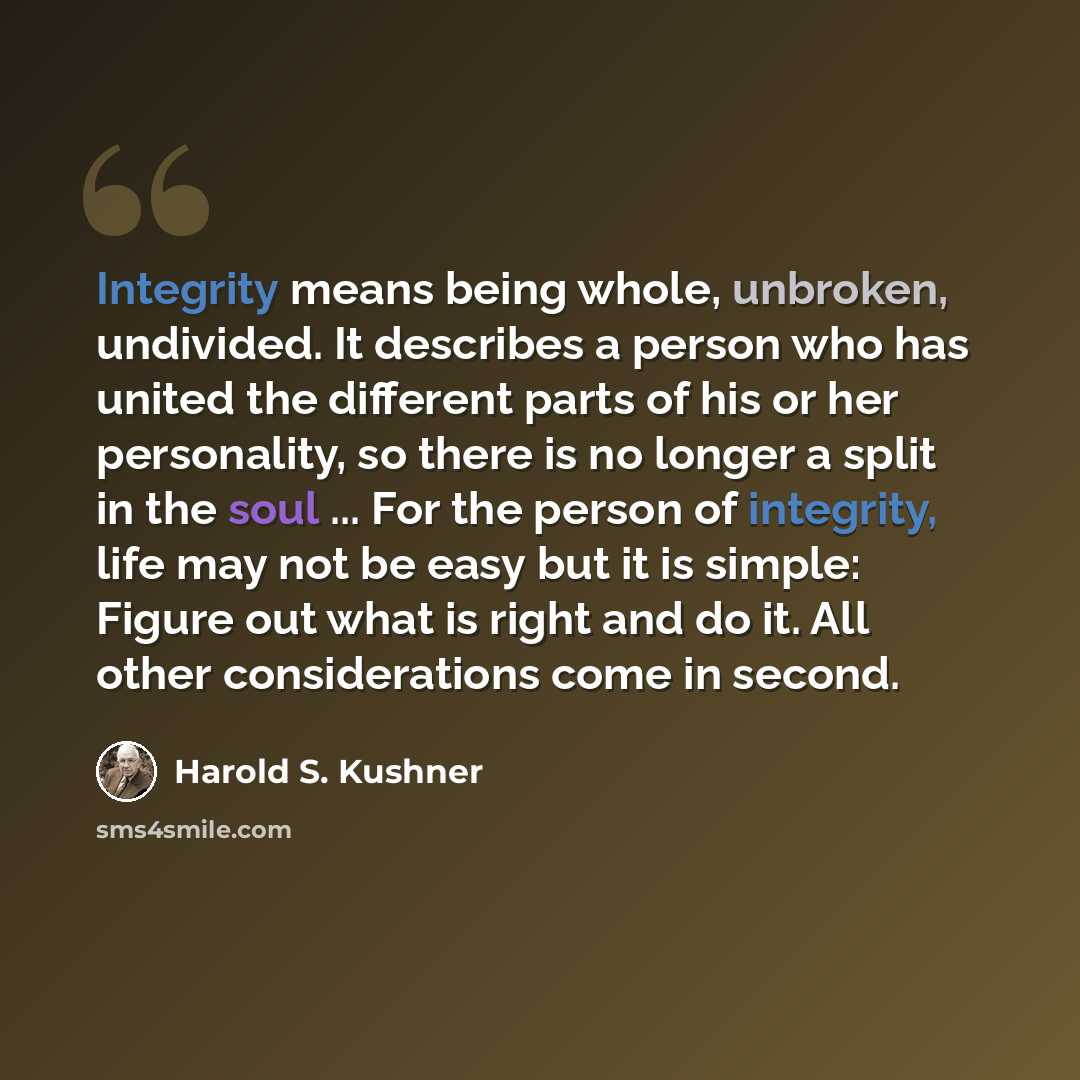 “Integrity means being whole, unbroken, undivided. It describes a person who has united the different parts of his or her personality, so there is no longer a split in the soul ... For the person of integrity, life may not be easy but it is simple: Figure out what is right and do it. All other…” quote by Harold S. Kushner