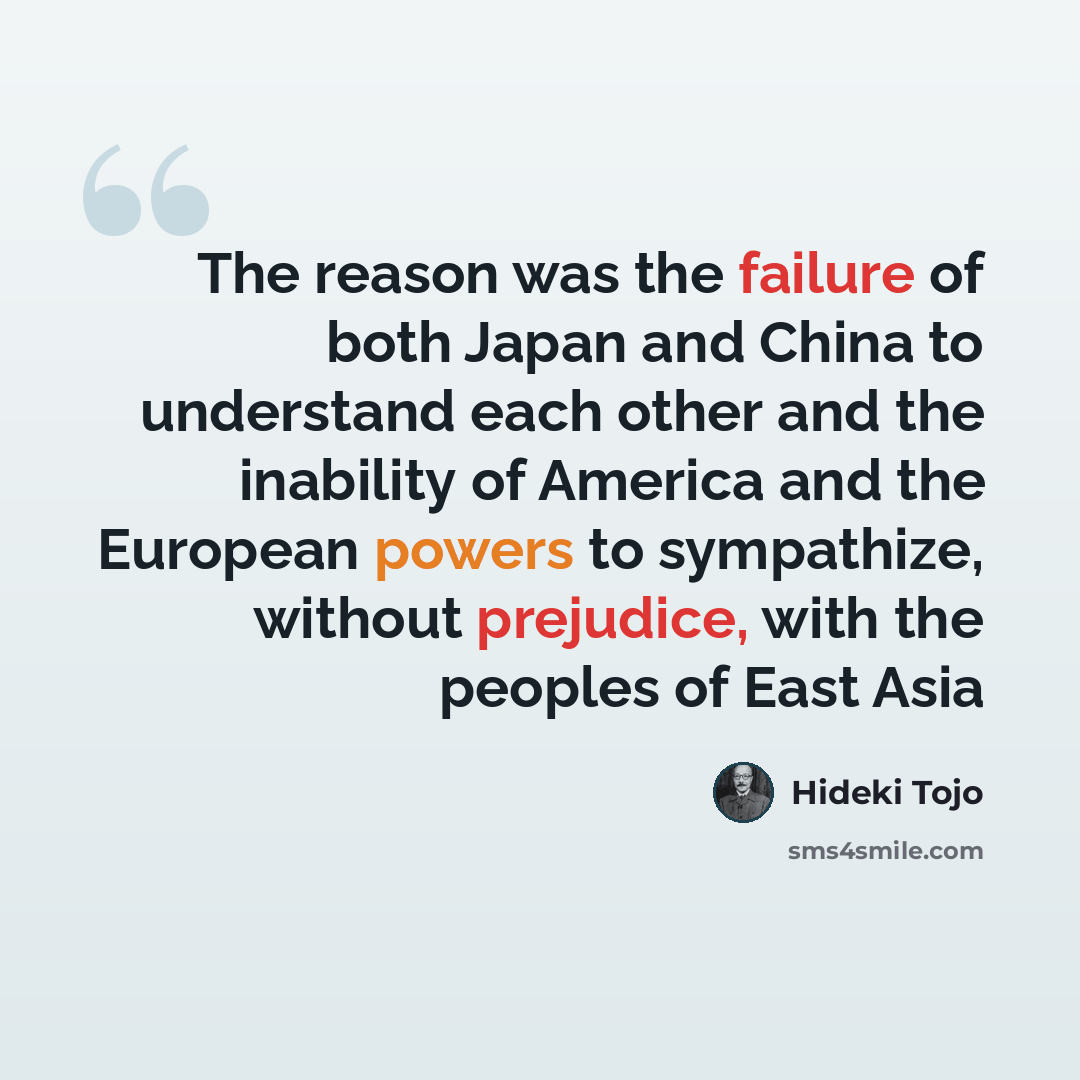 “The reason was the failure of both Japan and China to understand each other and the inability of America and the European powers to sympathize, without prejudice, with the peoples of East Asia” quote by Hideki Tojo