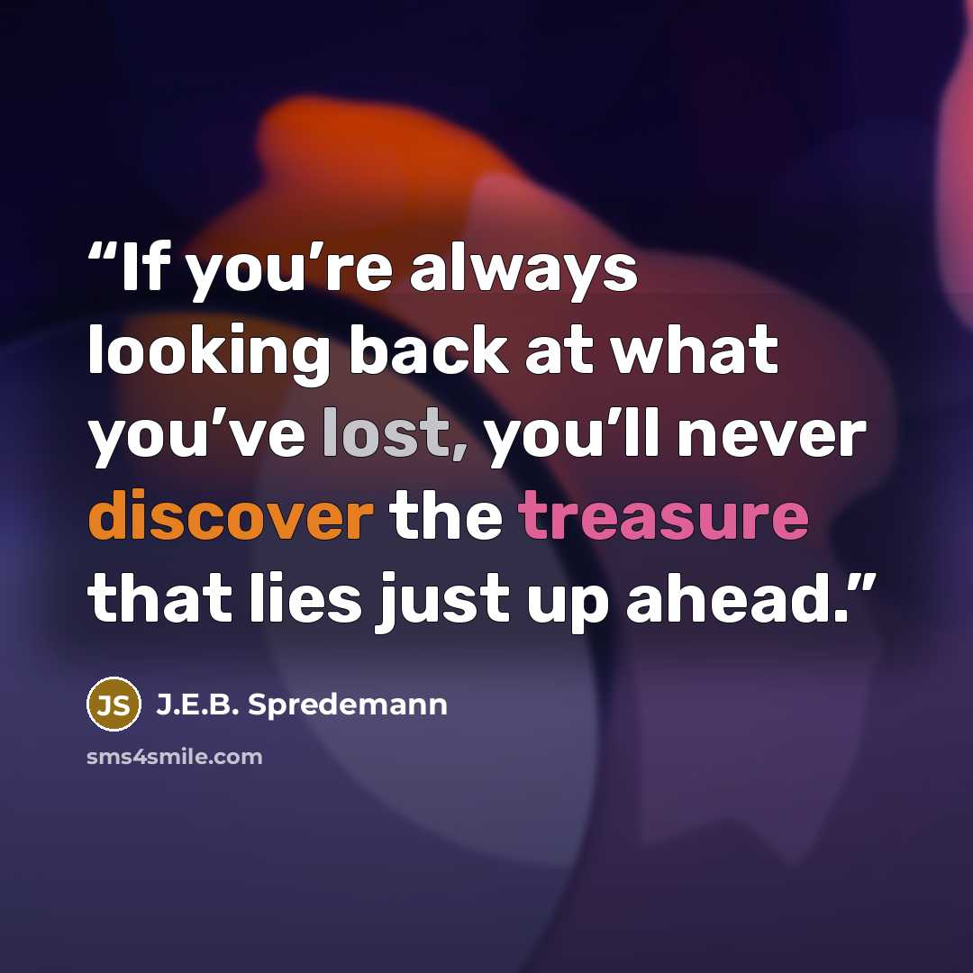 “If you’re always looking back at what you’ve lost, you’ll never discover the treasure that lies just up ahead.” quote by J.E.B. Spredemann