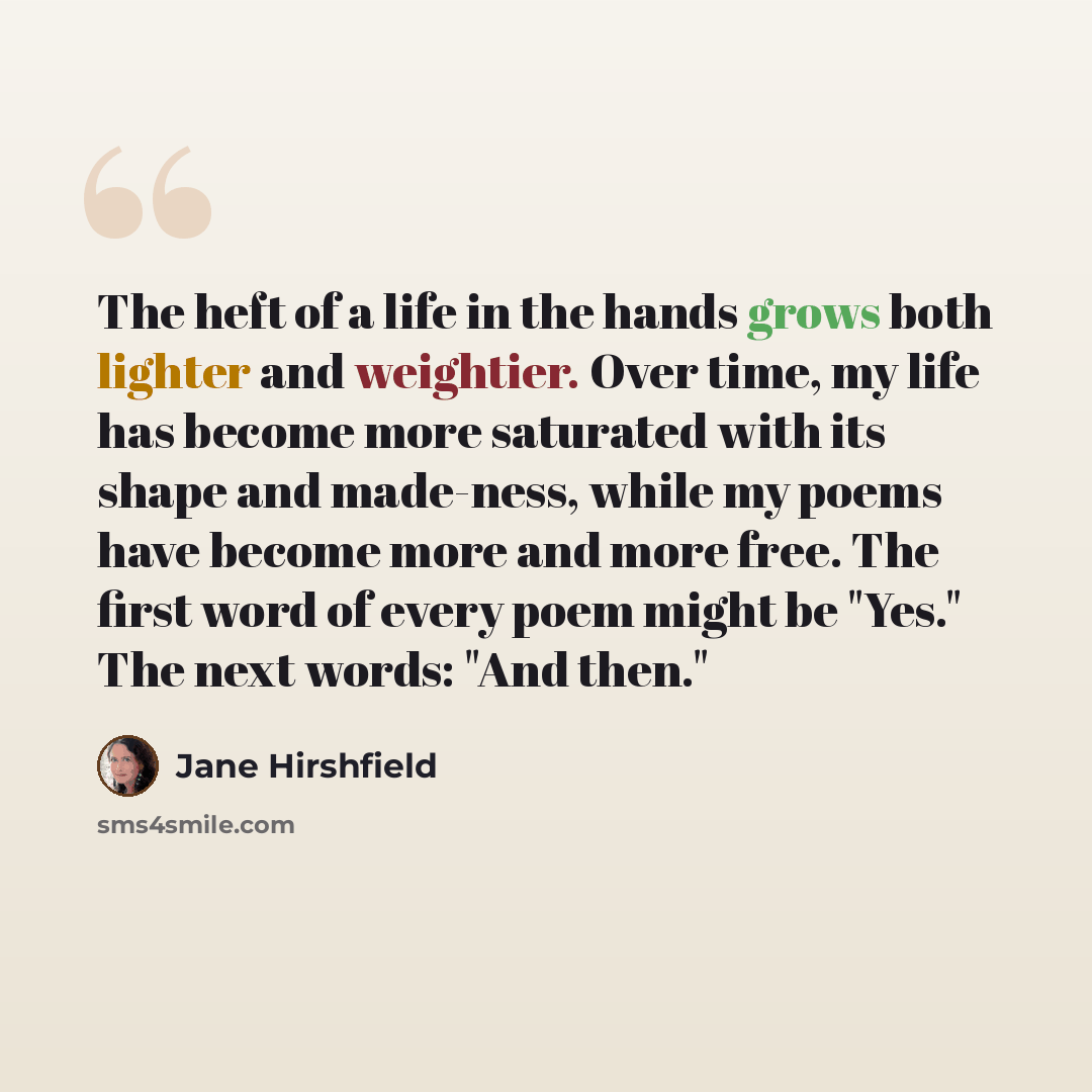 “The heft of a life in the hands grows both lighter and weightier. Over time, my life has become more saturated with its shape and made-ness, while my poems have become more and more free. The first word of every poem might be "Yes." The next words: "And then."” quote by Jane Hirshfield