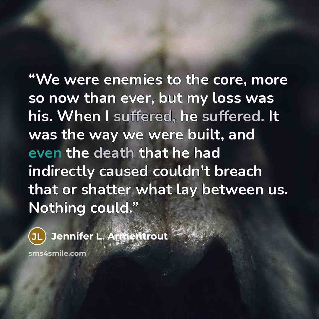 “We were enemies to the core, more so now than ever, but my loss was his. When I suffered, he suffered. It was the way we were built, and even the death that he had indirectly caused couldn't breach that or shatter what lay between us. Nothing could.” quote by Jennifer L. Armentrout