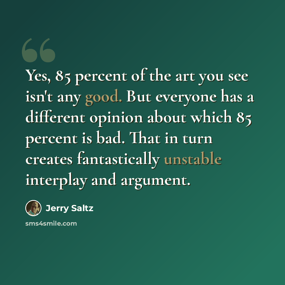 “Yes, 85 percent of the art you see isn't any good. But everyone has a different opinion about which 85 percent is bad. That in turn creates fantastically unstable interplay and argument.” quote by Jerry Saltz