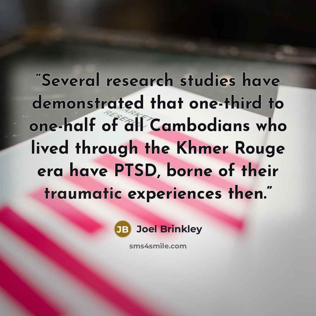 “Several research studies have demonstrated that one-third to one-half of all Cambodians who lived through the Khmer Rouge era have PTSD, borne of their traumatic experiences then.” quote by Joel Brinkley