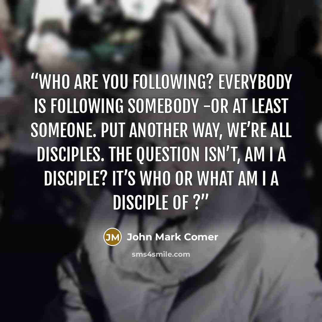 “Who are you following? Everybody is following somebody -or at least someone. Put another way, we’re all disciples. The question isn’t, Am I a disciple? It’s Who or what am I a disciple of ?” quote by John Mark Comer