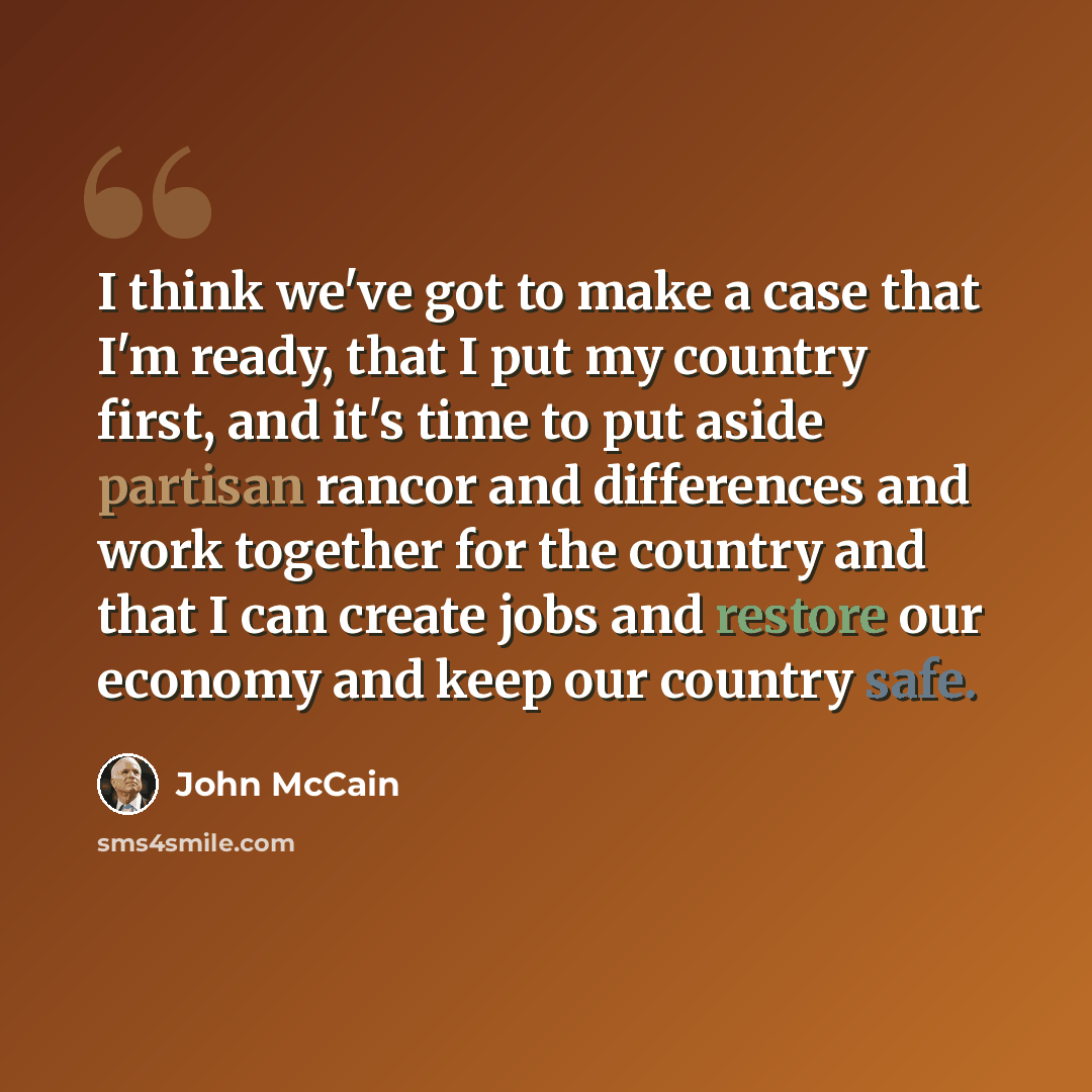 “I think we've got to make a case that I'm ready, that I put my country first, and it's time to put aside partisan rancor and differences and work together for the country and that I can create jobs and restore our economy and keep our country safe.” quote by John McCain