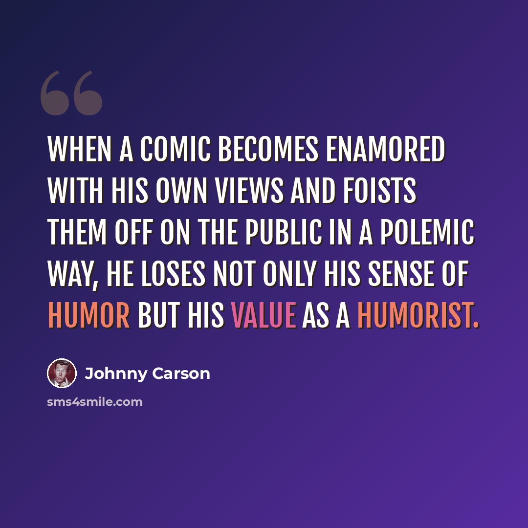 “When a comic becomes enamored with his own views and foists them off on the public in a polemic way, he loses not only his sense of humor but his value as a humorist.” quote by Johnny Carson