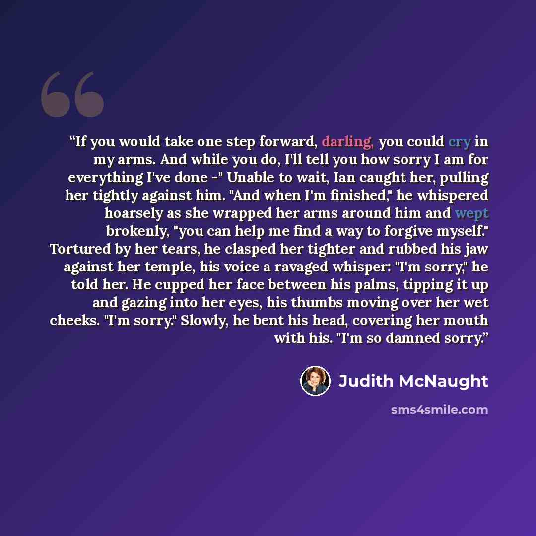 “If you would take one step forward, darling, you could cry in my arms. And while you do, I'll tell you how sorry I am for everything I've done -" Unable to wait, Ian caught her, pulling her tightly against him. "And when I'm finished," he whispered hoarsely as she wrapped her arms around him and…” quote by Judith McNaught
