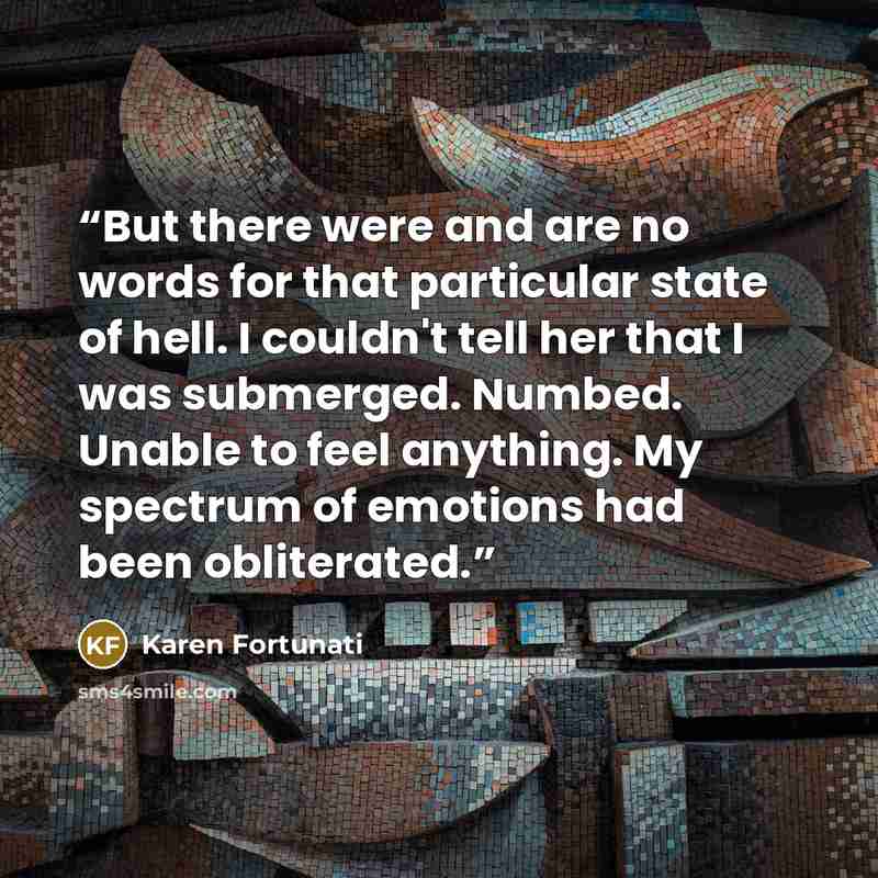 “But there were and are no words for that particular state of hell. I couldn't tell her that I was submerged. Numbed. Unable to feel anything. My spectrum of emotions had been obliterated.” quote by Karen Fortunati