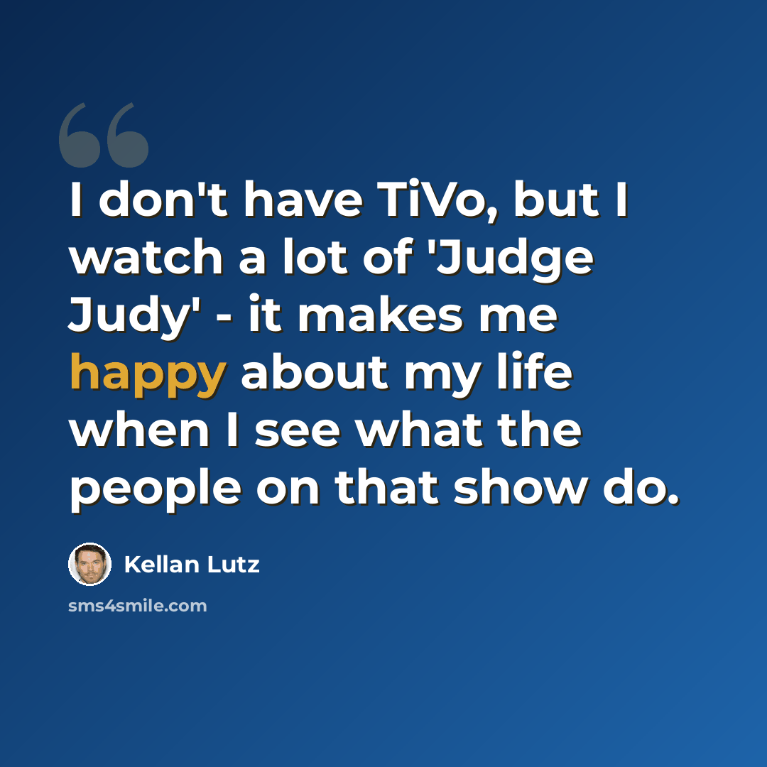 “I don't have TiVo, but I watch a lot of 'Judge Judy' - it makes me happy about my life when I see what the people on that show do.” quote by Kellan Lutz