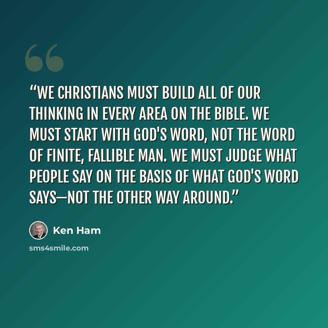 “We Christians must build all of our thinking in every area on the Bible. We must start with God's Word, not the word of finite, fallible man. We must judge what people say on the basis of what God's Word says—not the other way around.” quote by Ken Ham