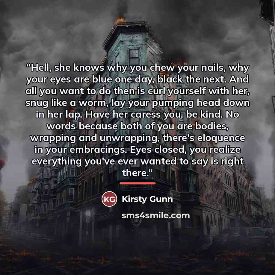 “Hell, she knows why you chew your nails, why your eyes are blue one day, black the next. And all you want to do then is curl yourself with her, snug like a worm, lay your pumping head down in her lap. Have her caress you, be kind. No words because both of you are bodies, wrapping and unwrapping…” quote by Kirsty Gunn
