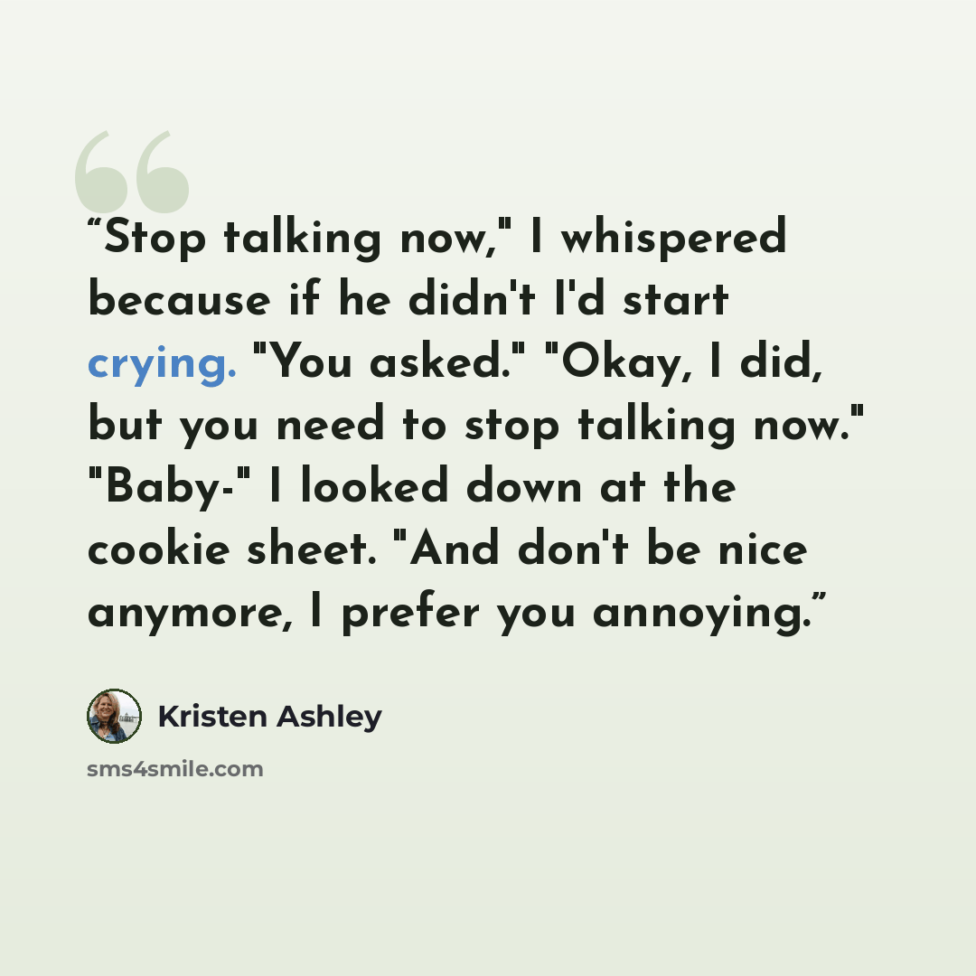 “Stop talking now," I whispered because if he didn't I'd start crying. "You asked." "Okay, I did, but you need to stop talking now." "Baby-" I looked down at the cookie sheet. "And don't be nice anymore, I prefer you annoying.” quote by Kristen Ashley