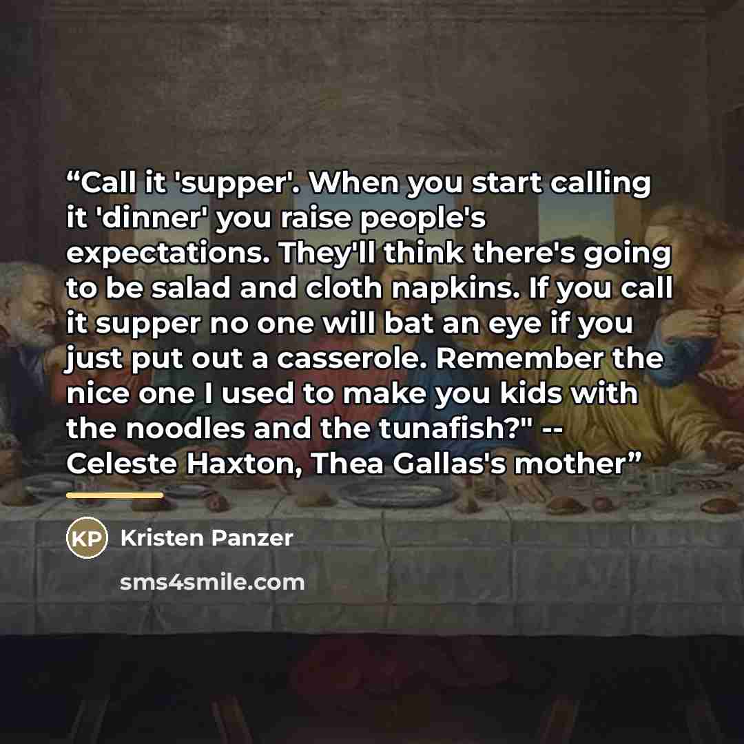 “Call it 'supper'. When you start calling it 'dinner' you raise people's expectations. They'll think there's going to be salad and cloth napkins. If you call it supper no one will bat an eye if you just put out a casserole. Remember the nice one I used to make you kids with the noodles and the…” quote by Kristen Panzer