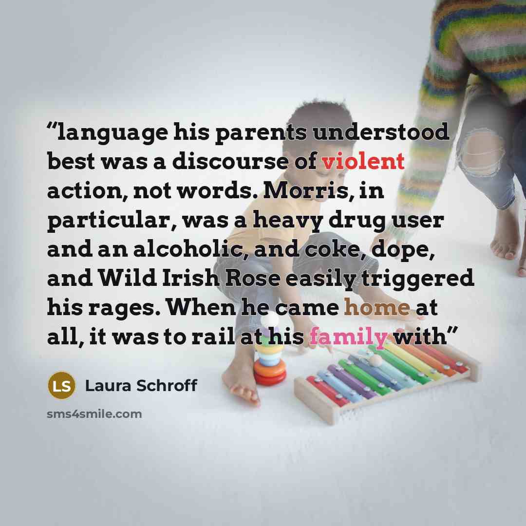 “language his parents understood best was a discourse of violent action, not words. Morris, in particular, was a heavy drug user and an alcoholic, and coke, dope, and Wild Irish Rose easily triggered his rages. When he came home at all, it was to rail at his family with” quote by Laura Schroff