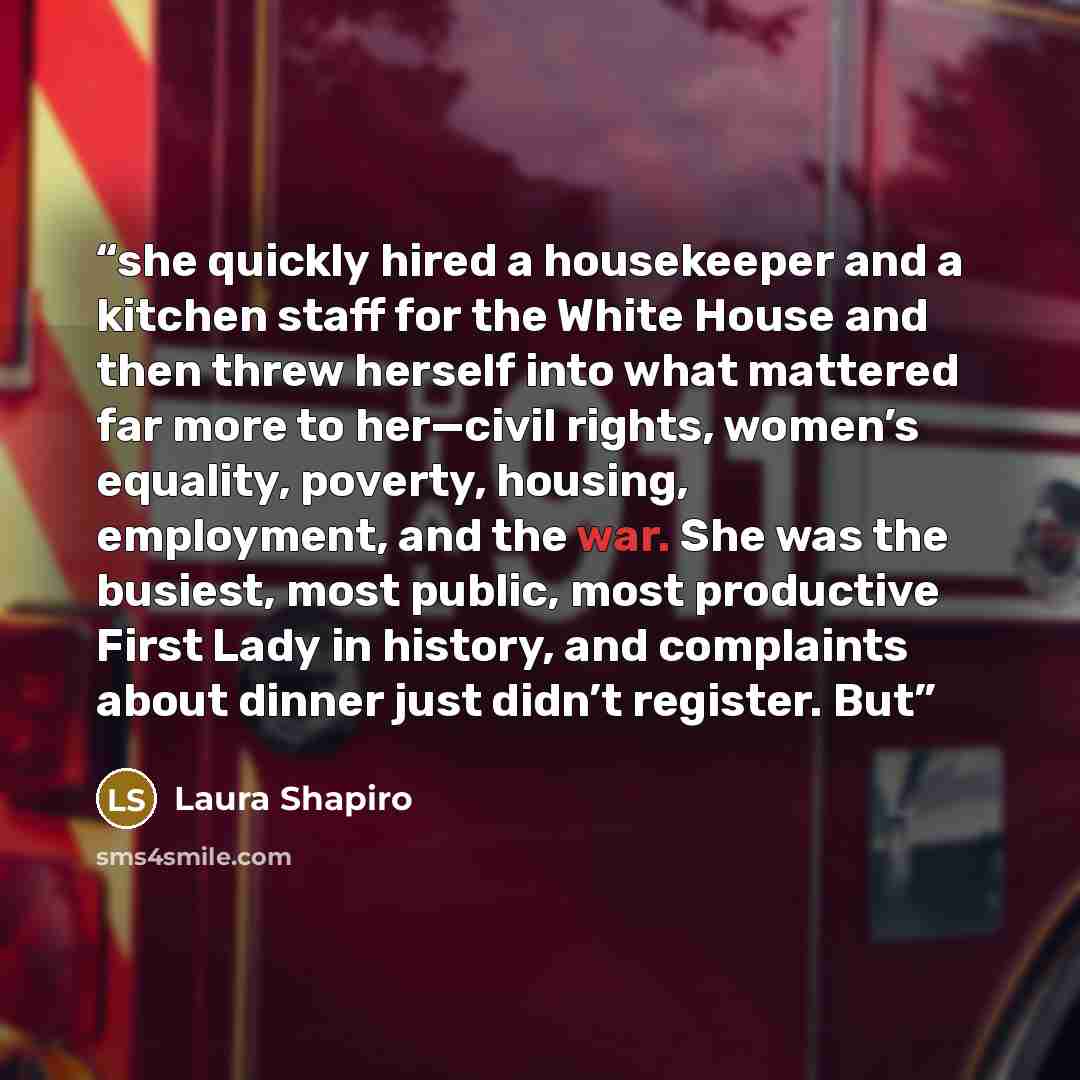 “she quickly hired a housekeeper and a kitchen staff for the White House and then threw herself into what mattered far more to her—civil rights, women’s equality, poverty, housing, employment, and the war. She was the busiest, most public, most productive First Lady in history, and complaints about…” quote by Laura Shapiro