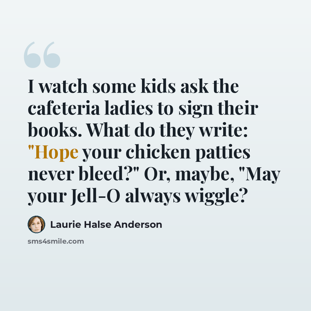 “I watch some kids ask the cafeteria ladies to sign their books. What do they write: "Hope your chicken patties never bleed?" Or, maybe, "May your Jell-O always wiggle?” quote by Laurie Halse Anderson