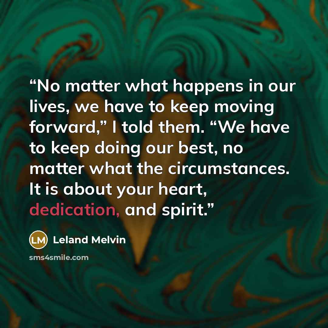 “No matter what happens in our lives, we have to keep moving forward,” I told them. “We have to keep doing our best, no matter what the circumstances. It is about your heart, dedication, and spirit.” quote by Leland Melvin