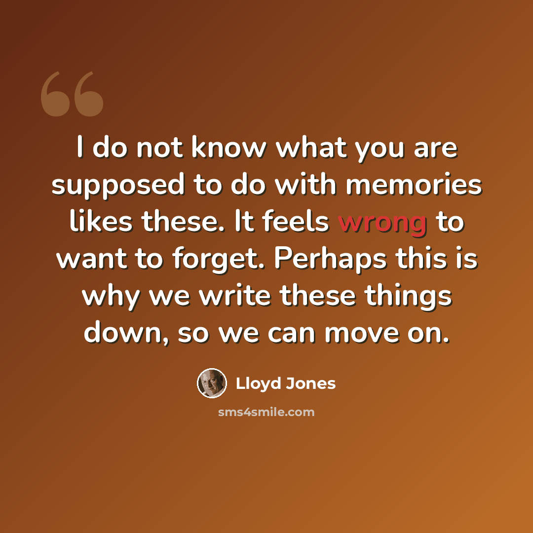 “I do not know what you are supposed to do with memories likes these. It feels wrong to want to forget. Perhaps this is why we write these things down, so we can move on.” quote by Lloyd Jones