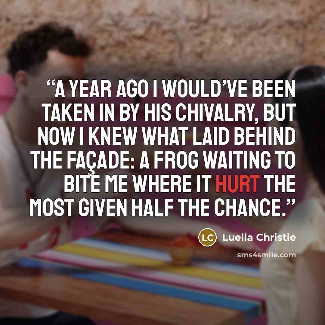 “A year ago I would’ve been taken in by his chivalry, but now I knew what laid behind the façade: a frog waiting to bite me where it hurt the most given half the chance.” quote by Luella Christie