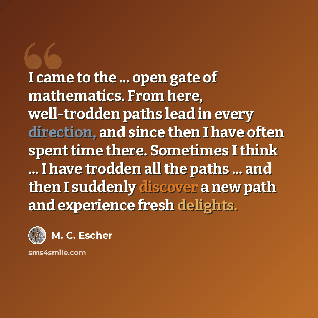 “I came to the ... open gate of mathematics. From here, well-trodden paths lead in every direction, and since then I have often spent time there. Sometimes I think ... I have trodden all the paths ... and then I suddenly discover a new path and experience fresh delights.” quote by M. C. Escher