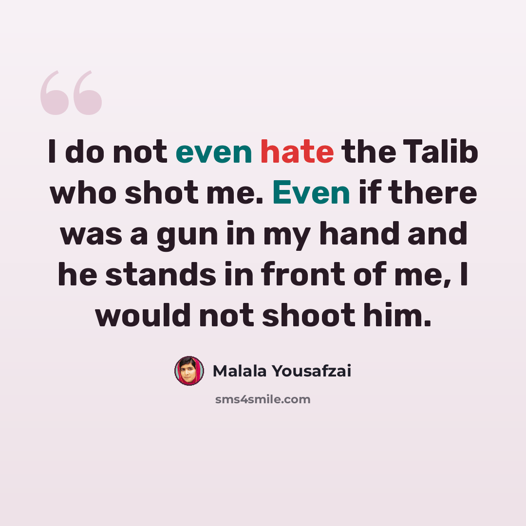 “I do not even hate the Talib who shot me. Even if there was a gun in my hand and he stands in front of me, I would not shoot him.” quote by Malala Yousafzai