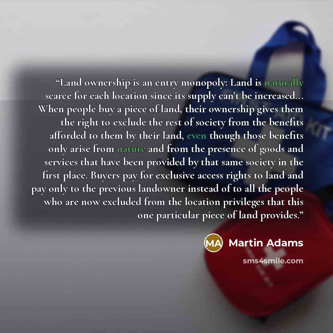 “Land ownership is an entry monopoly: Land is naturally scarce for each location since its supply can't be increased... When people buy a piece of land, their ownership gives them the right to exclude the rest of society from the benefits afforded to them by their land, even though those benefits…” quote by Martin Adams