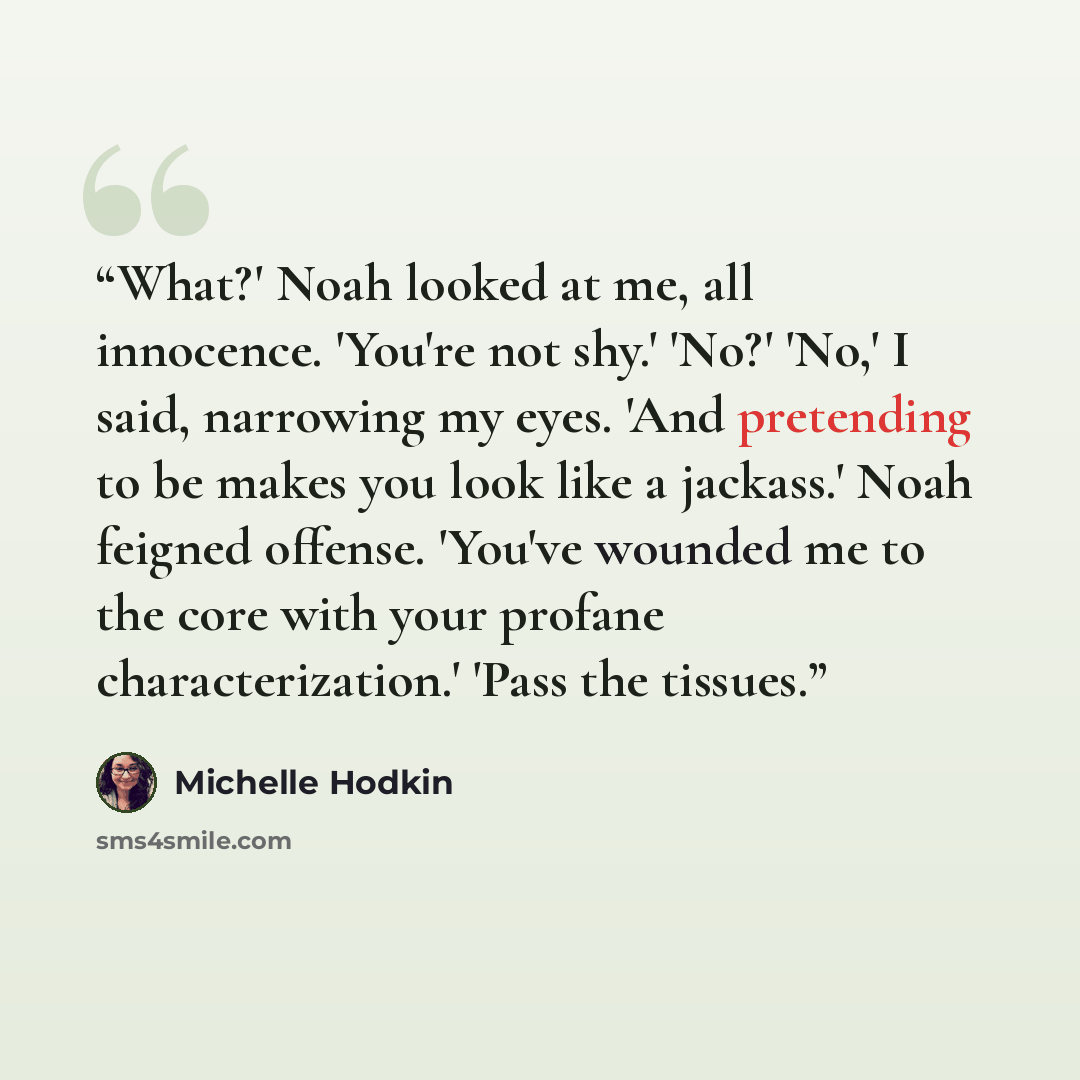 “What?' Noah looked at me, all innocence. 'You're not shy.' 'No?' 'No,' I said, narrowing my eyes. 'And pretending to be makes you look like a jackass.' Noah feigned offense. 'You've wounded me to the core with your profane characterization.' 'Pass the tissues.” quote by Michelle Hodkin