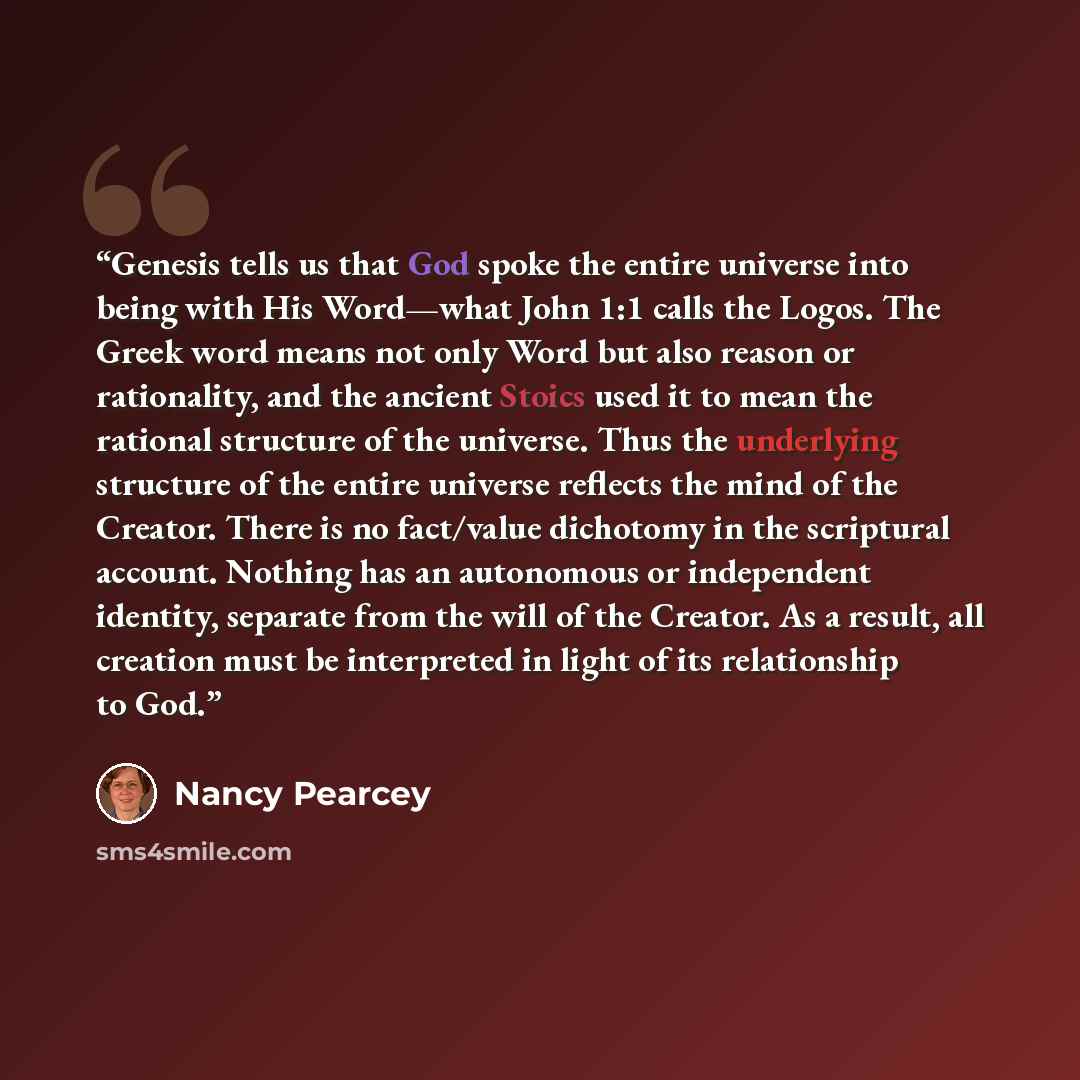 “Genesis tells us that God spoke the entire universe into being with His Word—what John 1:1 calls the Logos. The Greek word means not only Word but also reason or rationality, and the ancient Stoics used it to mean the rational structure of the universe. Thus the underlying structure of the entire…” quote by Nancy Pearcey