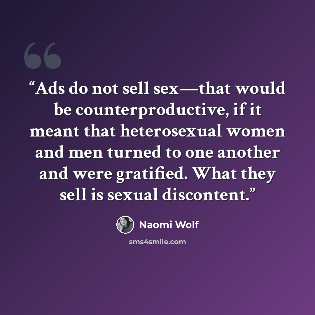 “Ads do not sell sex—that would be counterproductive, if it meant that heterosexual women and men turned to one another and were gratified. What they sell is sexual discontent.” quote by Naomi Wolf
