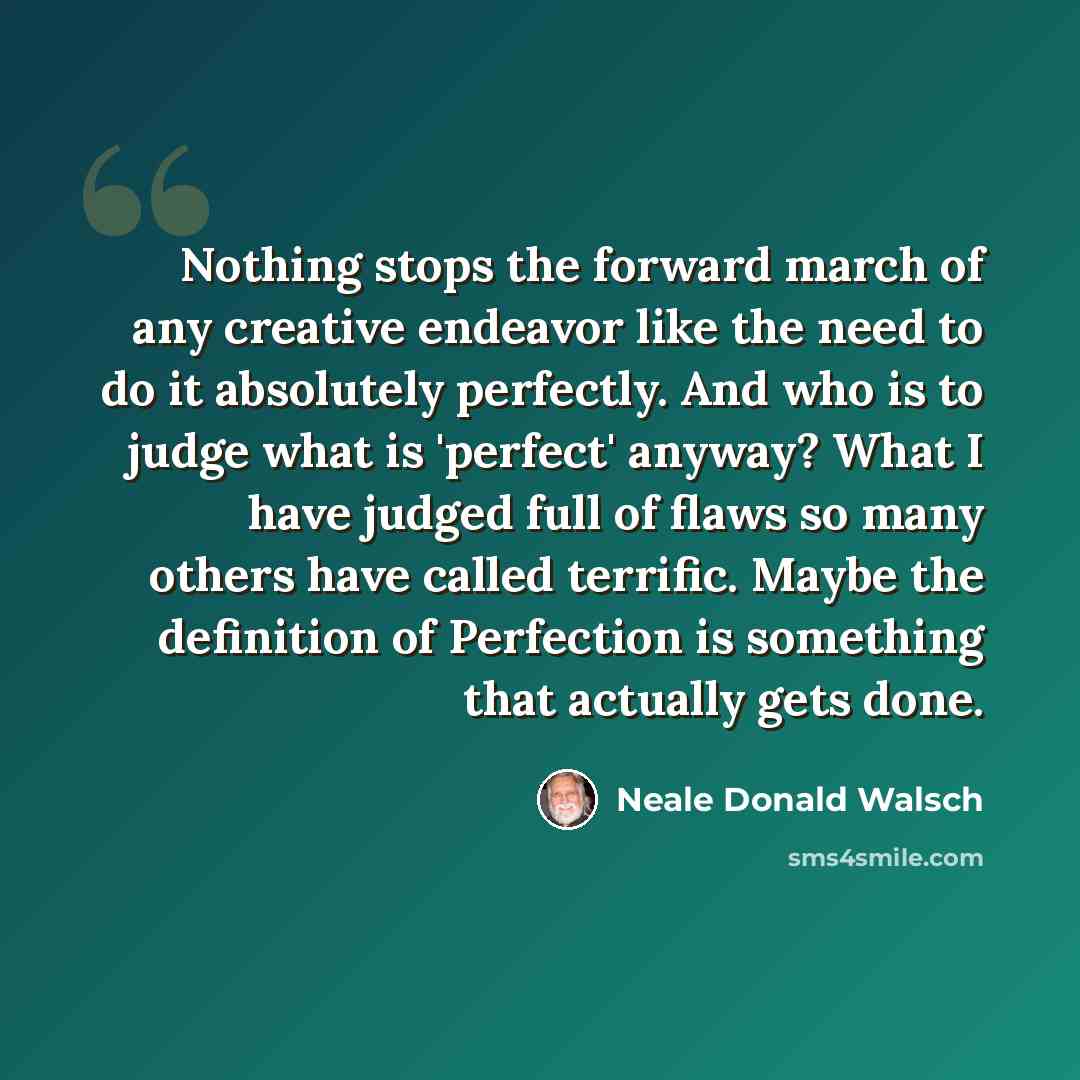 “Nothing stops the forward march of any creative endeavor like the need to do it absolutely perfectly. And who is to judge what is 'perfect' anyway? What I have judged full of flaws so many others have called terrific. Maybe the definition of Perfection is something that actually gets done.” quote by Neale Donald Walsch