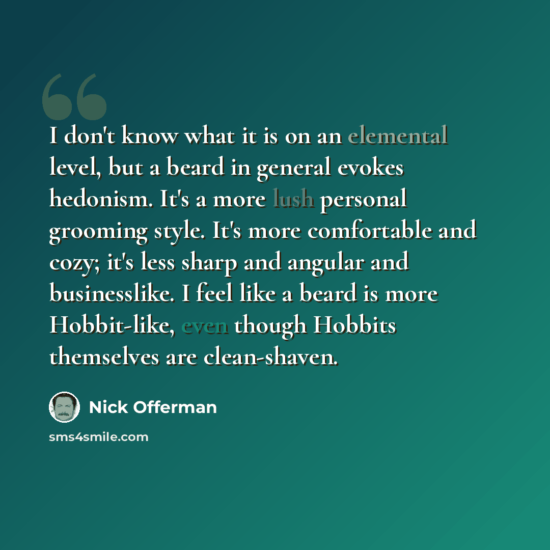 “I don't know what it is on an elemental level, but a beard in general evokes hedonism. It's a more lush personal grooming style. It's more comfortable and cozy; it's less sharp and angular and businesslike. I feel like a beard is more Hobbit-like, even though Hobbits themselves are clean-shaven.” quote by Nick Offerman