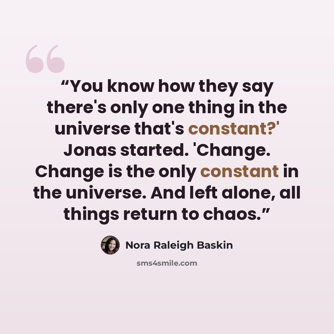 “You know how they say there's only one thing in the universe that's constant?' Jonas started. 'Change. Change is the only constant in the universe. And left alone, all things return to chaos.” quote by Nora Raleigh Baskin