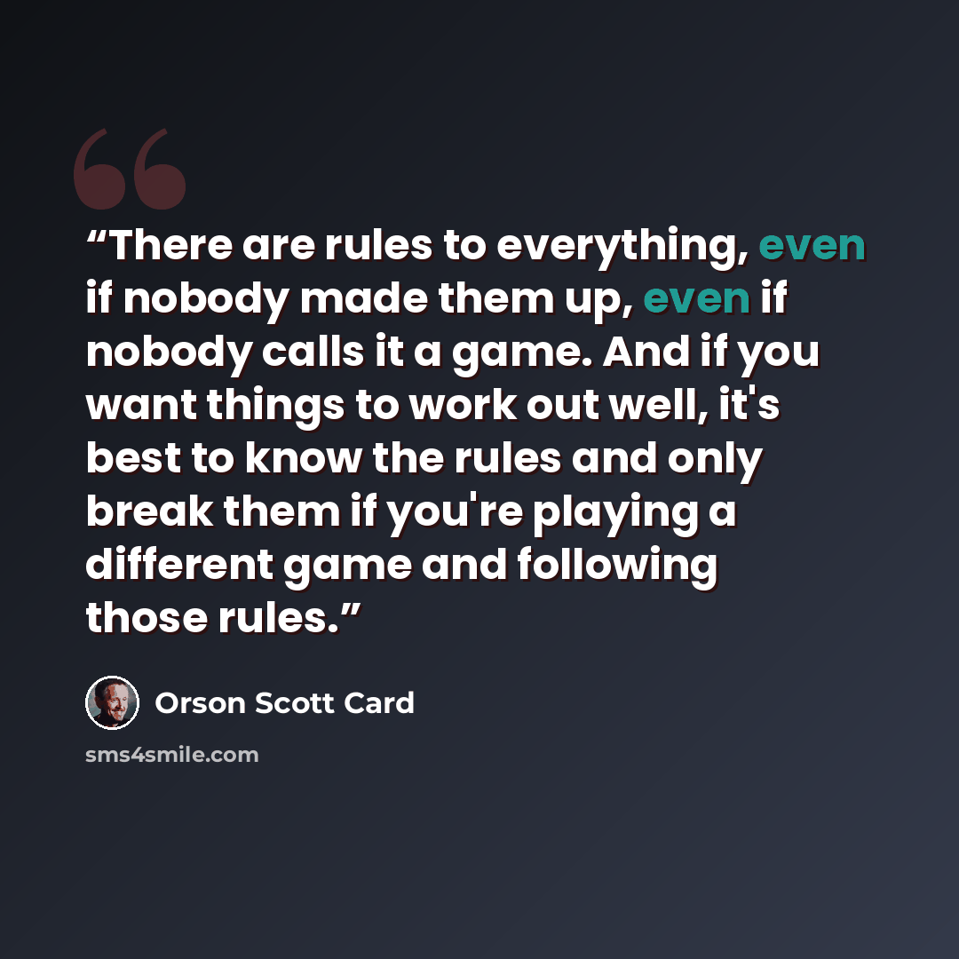 “There are rules to everything, even if nobody made them up, even if nobody calls it a game. And if you want things to work out well, it's best to know the rules and only break them if you're playing a different game and following those rules.” quote by Orson Scott Card