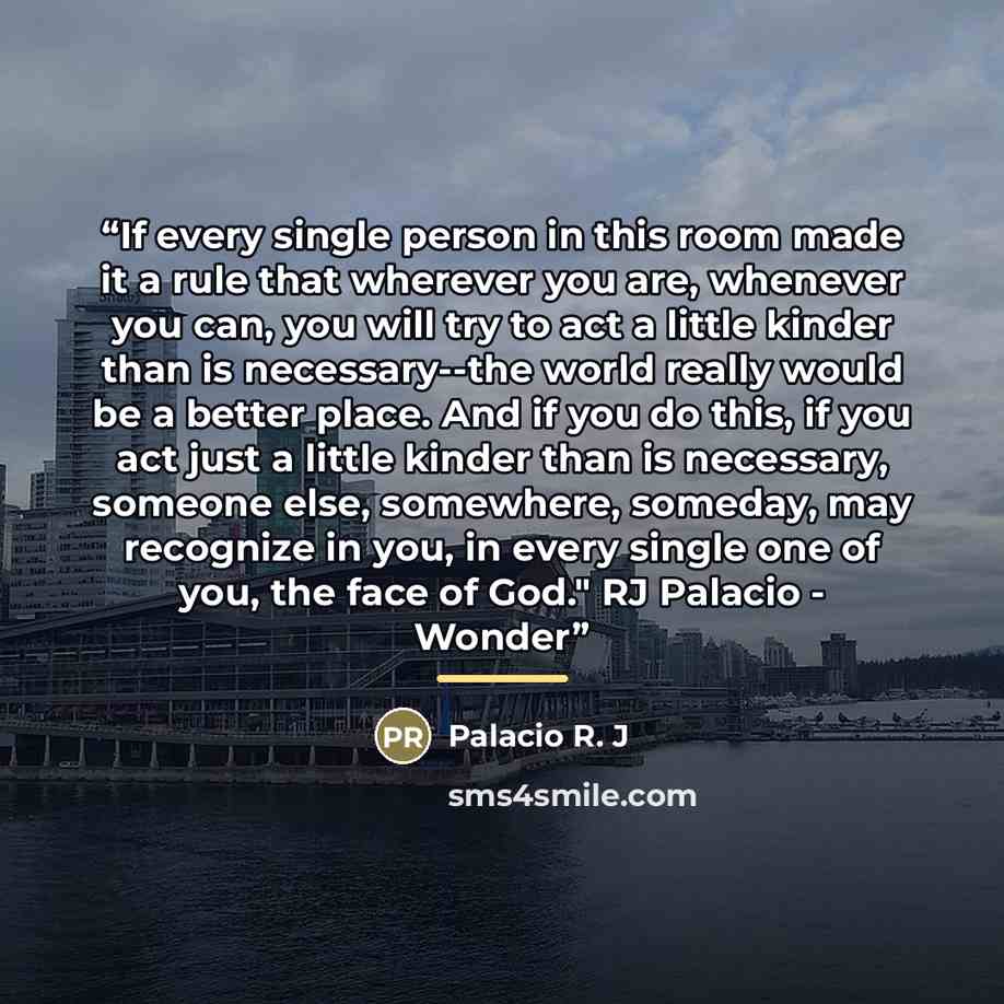 “If every single person in this room made it a rule that wherever you are, whenever you can, you will try to act a little kinder than is necessary--the world really would be a better place. And if you do this, if you act just a little kinder than is necessary, someone else, somewhere, someday, may…” quote by Palacio R. J