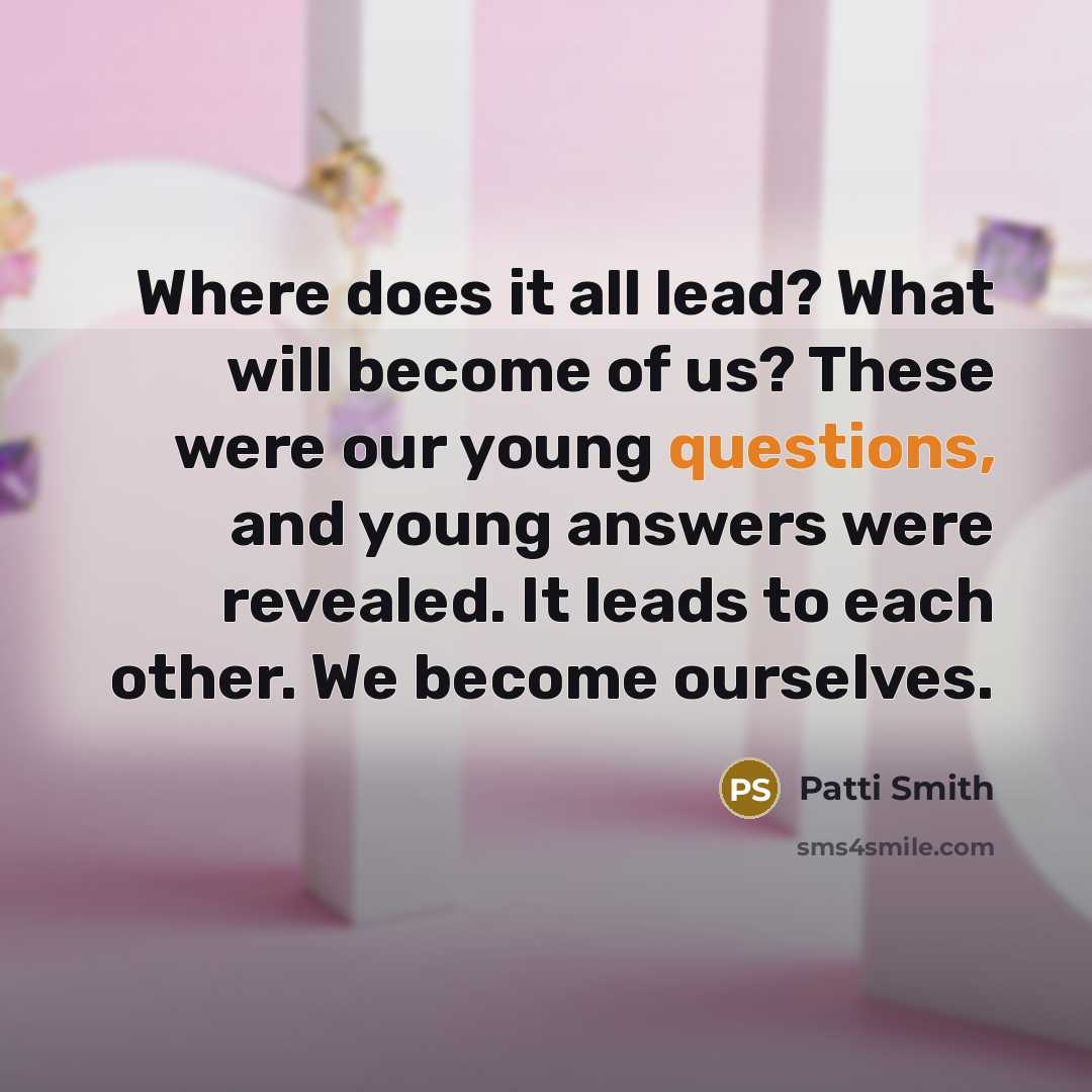 “Where does it all lead? What will become of us? These were our young questions, and young answers were revealed. It leads to each other. We become ourselves.” quote by Patti Smith
