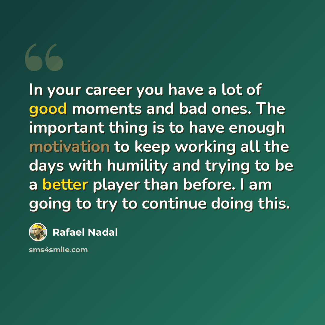 “In your career you have a lot of good moments and bad ones. The important thing is to have enough motivation to keep working all the days with humility and trying to be a better player than before. I am going to try to continue doing this.” quote by Rafael Nadal