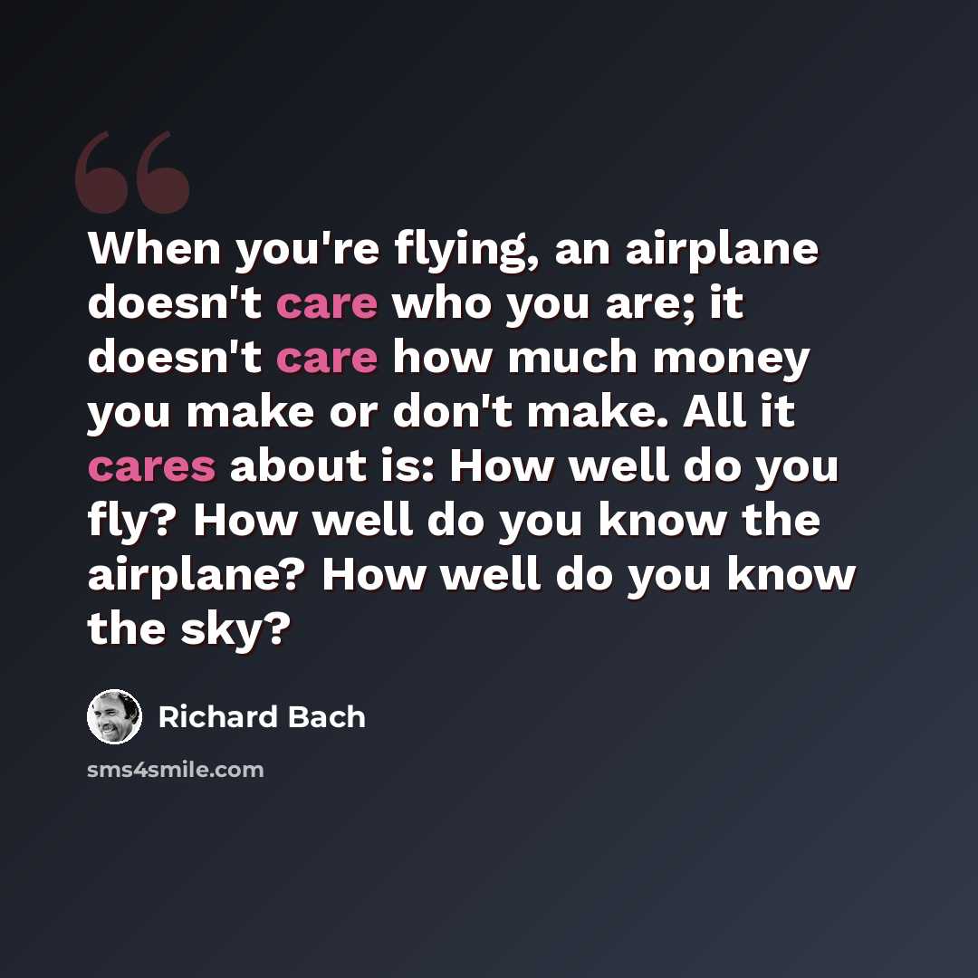 “When you're flying, an airplane doesn't care who you are; it doesn't care how much money you make or don't make. All it cares about is: How well do you fly? How well do you know the airplane? How well do you know the sky?” quote by Richard Bach
