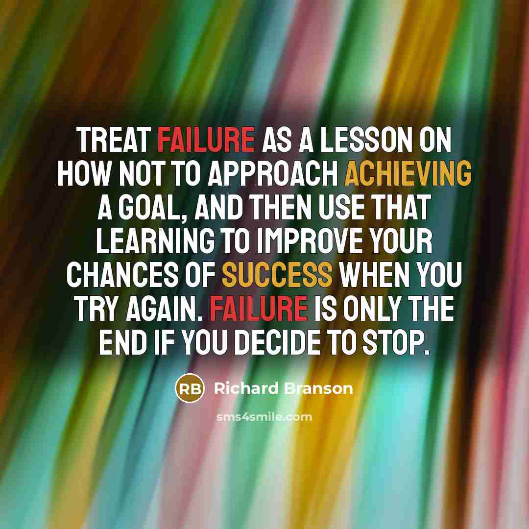 “Treat failure as a lesson on how not to approach achieving a goal, and then use that learning to improve your chances of success when you try again. Failure is only the end if you decide to stop.” quote by Richard Branson