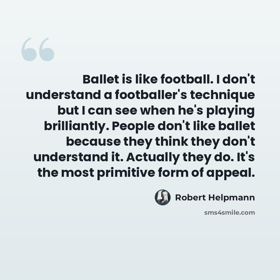 “Ballet is like football. I don't understand a footballer's technique but I can see when he's playing brilliantly. People don't like ballet because they think they don't understand it. Actually they do. It's the most primitive form of appeal.” quote by Robert Helpmann