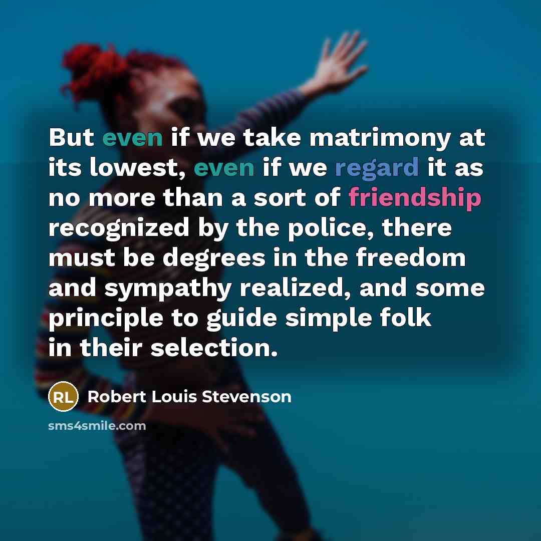 “But even if we take matrimony at its lowest, even if we regard it as no more than a sort of friendship recognized by the police, there must be degrees in the freedom and sympathy realized, and some principle to guide simple folk in their selection.” quote by Robert Louis Stevenson