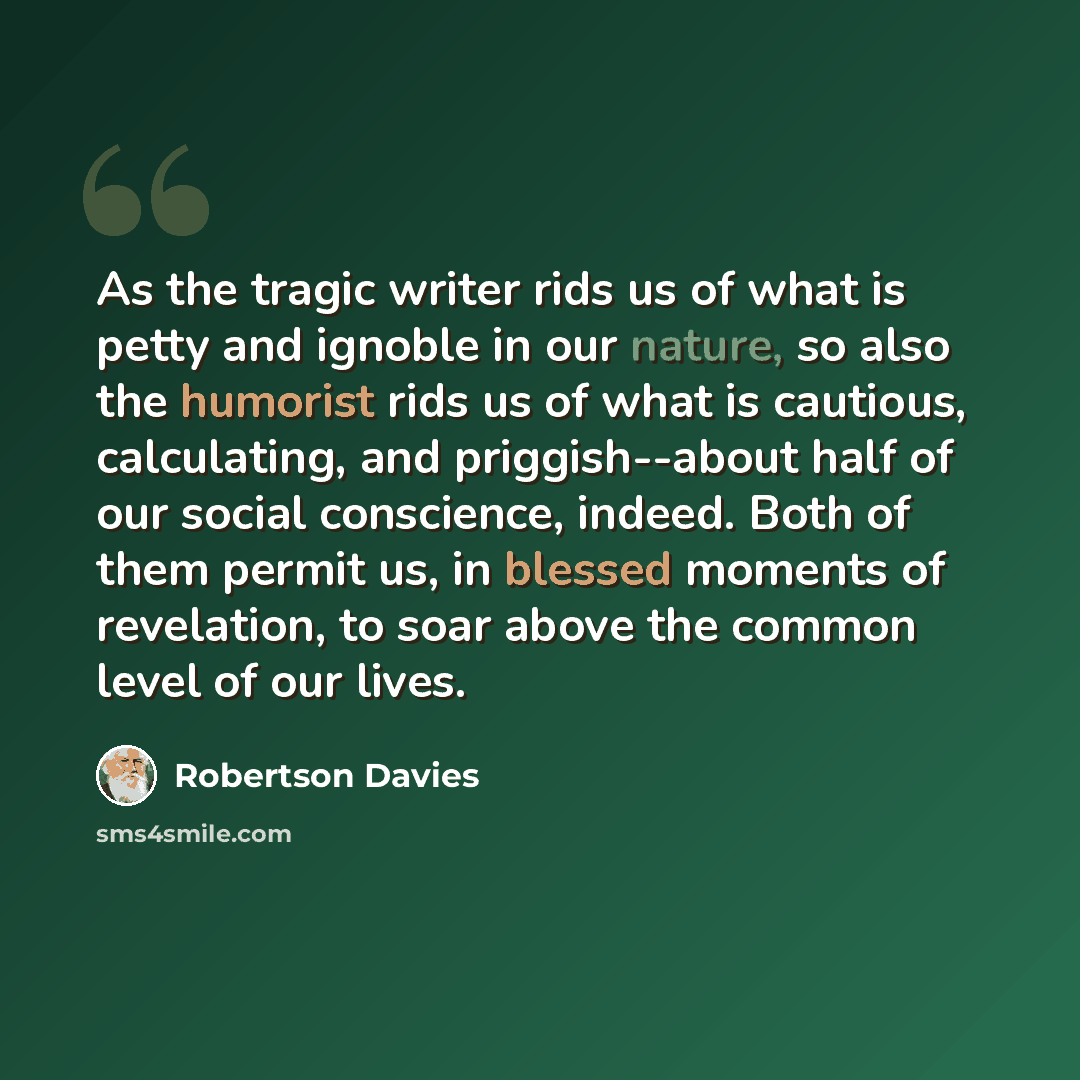 “As the tragic writer rids us of what is petty and ignoble in our nature, so also the humorist rids us of what is cautious, calculating, and priggish--about half of our social conscience, indeed. Both of them permit us, in blessed moments of revelation, to soar above the common level of our lives.” quote by Robertson Davies