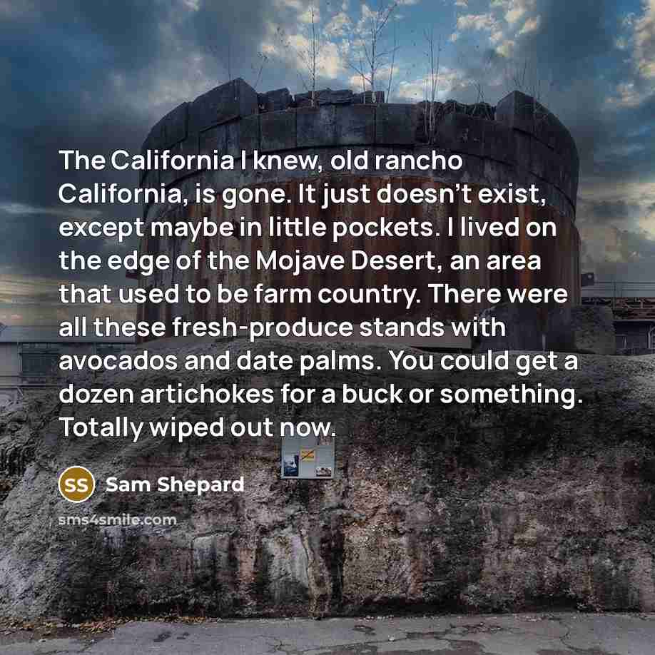 “The California I knew, old rancho California, is gone. It just doesn't exist, except maybe in little pockets. I lived on the edge of the Mojave Desert, an area that used to be farm country. There were all these fresh-produce stands with avocados and date palms. You could get a dozen artichokes for…” quote by Sam Shepard