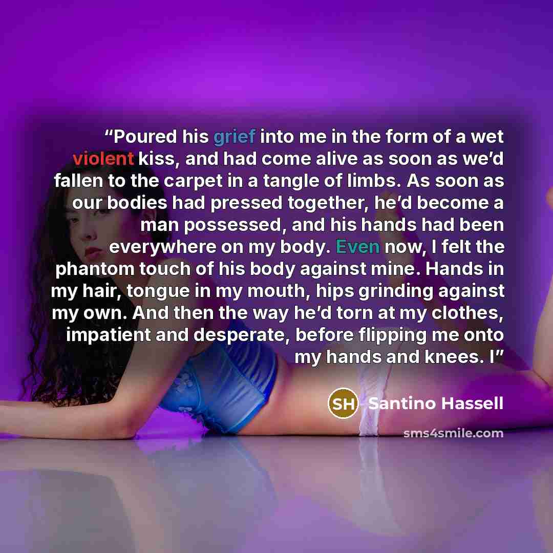 “Poured his grief into me in the form of a wet violent kiss, and had come alive as soon as we’d fallen to the carpet in a tangle of limbs. As soon as our bodies had pressed together, he’d become a man possessed, and his hands had been everywhere on my body. Even now, I felt the phantom touch of his…” quote by Santino Hassell