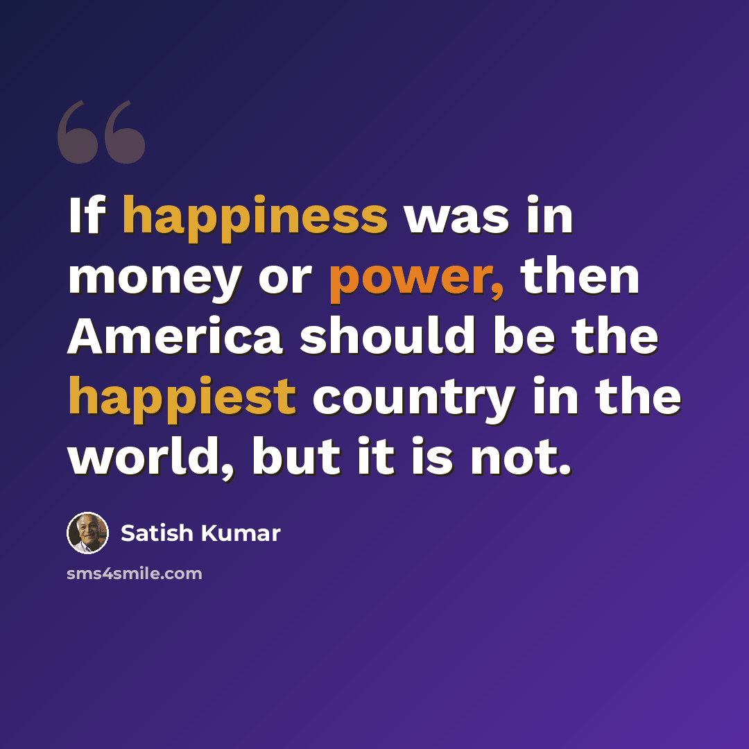 “If happiness was in money or power, then America should be the happiest country in the world, but it is not.” quote by Satish Kumar