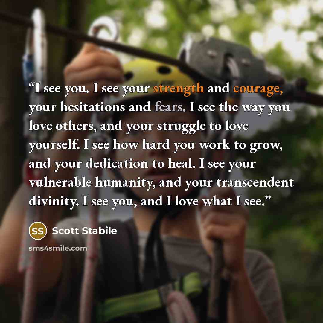 “I see you. I see your strength and courage, your hesitations and fears. I see the way you love others, and your struggle to love yourself. I see how hard you work to grow, and your dedication to heal. I see your vulnerable humanity, and your transcendent divinity. I see you, and I love what I see.” quote by Scott Stabile