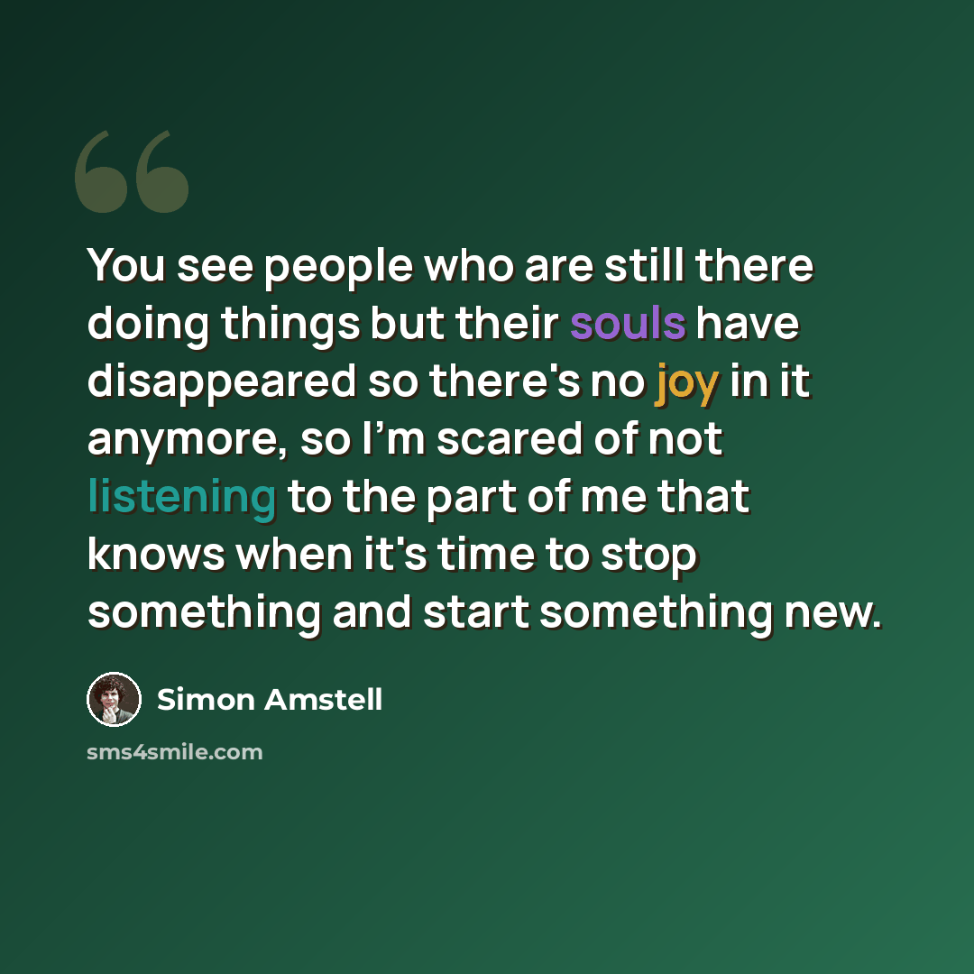 “You see people who are still there doing things but their souls have disappeared so there's no joy in it anymore, so I'm scared of not listening to the part of me that knows when it's time to stop something and start something new.” quote by Simon Amstell