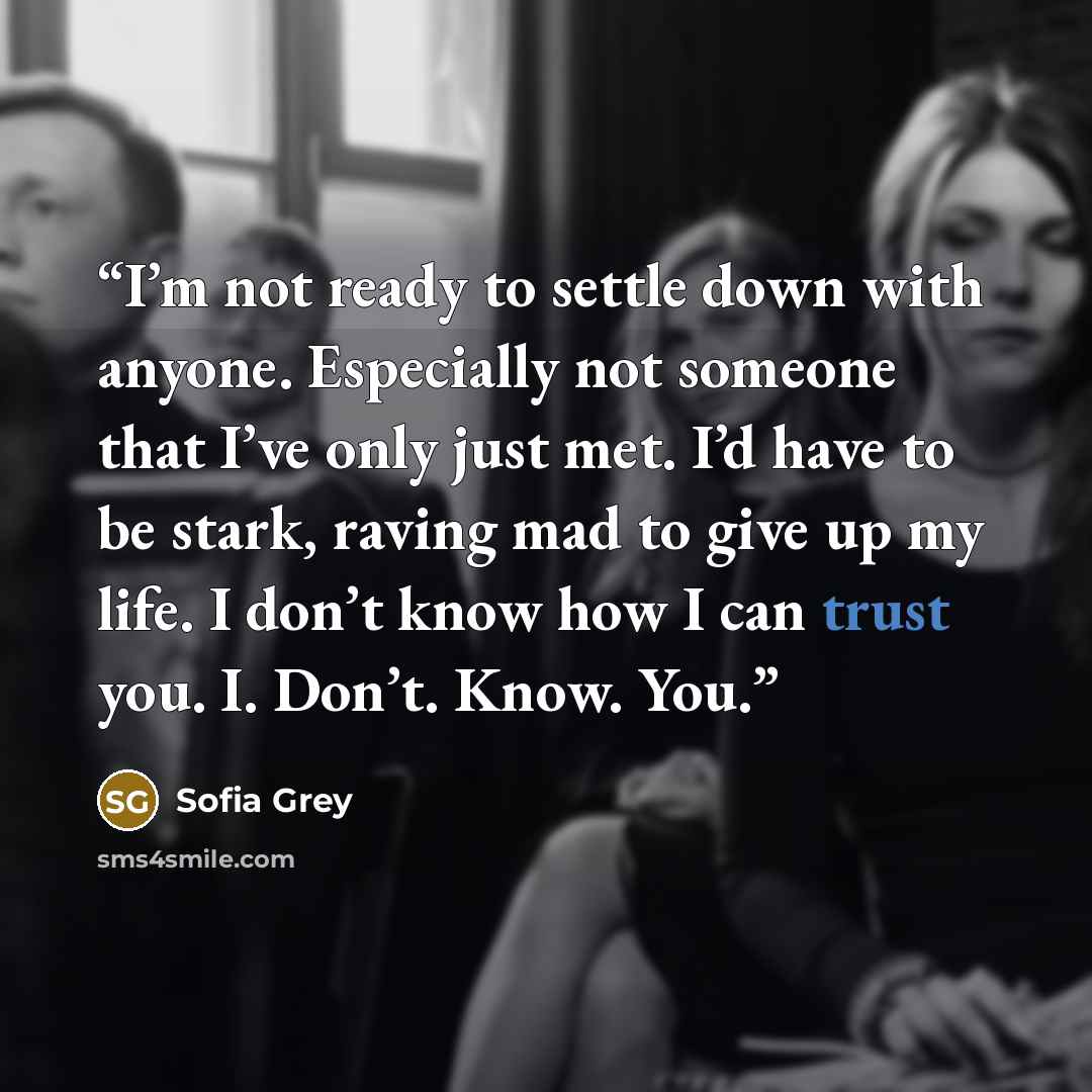“I’m not ready to settle down with anyone. Especially not someone that I’ve only just met. I’d have to be stark, raving mad to give up my life. I don’t know how I can trust you. I. Don’t. Know. You.” quote by Sofia Grey